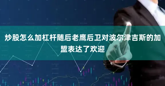 炒股怎么加杠杆随后老鹰后卫对波尔津吉斯的加盟表达了欢迎