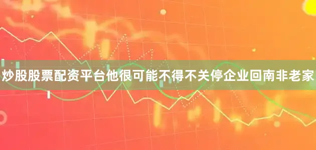 炒股股票配资平台他很可能不得不关停企业回南非老家