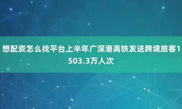 想配资怎么找平台上半年广深港高铁发送跨境旅客1503.3万人次